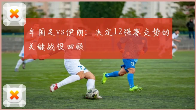 年国足vs伊朗：决定12强赛走势的关键战役回顾