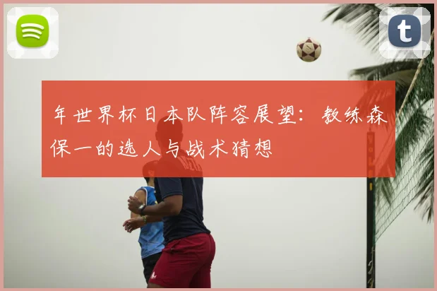 年世界杯日本队阵容展望：教练森保一的选人与战术猜想