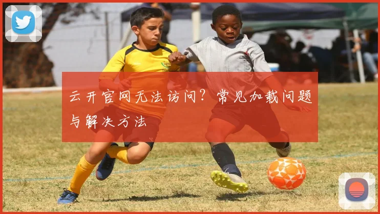 云开官网无法访问？常见加载问题与解决方法