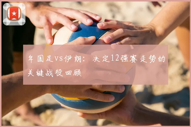 年国足vs伊朗：决定12强赛走势的关键战役回顾