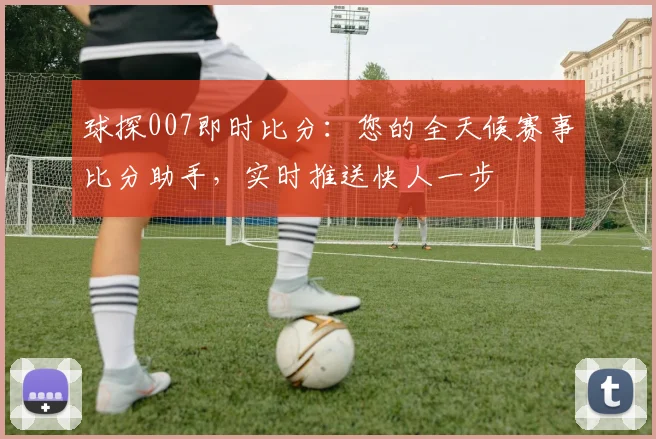 球探007即时比分：您的全天候赛事比分助手，实时推送快人一步
